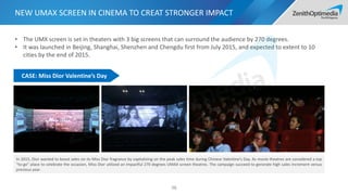 NEW UMAX SCREEN IN CINEMA TO CREAT STRONGER IMPACT
• The UMX screen is set in theaters with 3 big screens that can surround the audience by 270 degrees.
• It was launched in Beijing, Shanghai, Shenzhen and Chengdu first from July 2015, and expected to extent to 10
cities by the end of 2015.
In 2015, Dior wanted to boost sales on its Miss Dior fragrance by capitalizing on the peak sales time during Chinese Valentine’s Day. As movie theatres are considered a top
“to-go” place to celebrate the occasion, Miss Dior utilized an impactful 270 degrees UMAX screen theatres. The campaign succeed to generate high sales increment versus
previous year.
CASE: Miss Dior Valentine’s Day
98
 
