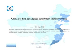 Heilongjiang




                                                                                                                                           Jilin



           China Medical & Surgical Equipment Industry Profile
                                                                                                   Inner Mongolia
                                                                                                                             Liaoning
                           Xinjiang
                                                                                                                                             Beijing


                                                                                                          Hebei                              Tianjin
                                                                                              Shanxi
                                                                         Ningxia                                  Shandong
                                               Qinghai   ISIC Code: 3311
                                                                      Gansu
                                                                                        Henan
      According to the industry distribution index released by Zeefer, the major distribution areas of Jiangsu
                                                                               Shaanxi                  medical & surgical
      equipment industry across China include: Jiangsu, Guangdong, Shanghai, and the second distribution areas
                              Tibet                                                               Anhui        Shanghai
      include: Beijing, Zhejiang, Shandong, Liaoning, Jiangxi, Jilin and Fujian.
                                                                                                 Hubei
                                                               Sichuan                                                       Zhejiang
                                                                              Chongqing

                                                                                               Hunan          Jiangxi

                                                                                                                         Fujian
                                                                              Guizhou


                                                             Yunnan                                      Guangdong
                                                                                    Guangxi

Lesser Distribution Area                       Beijing Zeefer Consulting Ltd.
Second Distribution Area
Major Distribution Area
                                                           Sep. 2011
                                                                                          Hainan
 