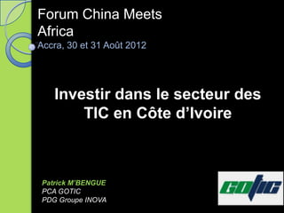 Forum China Meets
Africa
Accra, 30 et 31 Août 2012




   Investir dans le secteur des
       TIC en Côte d’Ivoire



Patrick M’BENGUE
PCA GOTIC
PDG Groupe INOVA
 