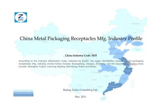 Heilongjiang




                                                                                                                                         Jilin



       China Metal Packaging Receptacles Mfg. Industry Profile
                                                                                                 Inner Mongolia
                                                                                                                           Liaoning
                           Xinjiang
                                                                                                                                           Beijing


                                                                                                        Hebei                              Tianjin
                                                                                            Shanxi
                                                                       Ningxia                                  Shandong
                                                 China Industry Code: 3433
                                              Qinghai
                                                                    Gansu
                                                                                         Henan          Jiangsu
      According to the industry distribution index released by Zeefer, the Shaanxi distribution areas of metal packaging
                                                                            major
      receptacles mfg. industry across China include: Guangdong, Jiangsu, Zhejiang, and the second distribution areas
                             Tibet                                                                Anhui         Shanghai
      include: Shanghai, Fujian, Liaoning, Beijing, Shandong, Hubei and Hebei.
                                                                                               Hubei
                                                             Sichuan                                                       Zhejiang
                                                                            Chongqing

                                                                                             Hunan          Jiangxi

                                                                                                                       Fujian
                                                                            Guizhou


                                                           Yunnan                                      Guangdong
                                                                                  Guangxi

Lesser Distribution Area                      Beijing Zeefer Consulting Ltd.
Second Distribution Area
Major Distribution Area
                                                         Mar. 2011
                                                                                        Hainan
 