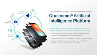 1212
Qualcomm® Artificial
Intelligence Platform
The platform for efficient on-device machine learning
A high-performance platform designed to support
myriad intelligent-on-device-capabilities that utilize:
• Qualcomm® Snapdragon™ mobile platform’s heterogeneous
compute capabilities within a highly integrated SoC
• Innovations in machine learning algorithms and enabling software
• Development frameworks to minimize the time and effort for
integrating customer networks with our platform
Audio
intelligence
Intuitive
security
Visual
intelligence
Qualcomm Artificial Intelligence Platform and Qualcomm Snapdragon are products of Qualcomm Technologies, Inc.
 