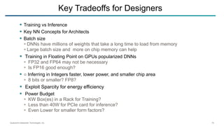 Qualcomm Datacenter Technologies, Inc. 19
 Training vs Inference
 Key NN Concepts for Architects
 Batch size
 DNNs have millions of weights that take a long time to load from memory
 Large batch size and more on chip memory can help
 Training in Floating Point on GPUs popularized DNNs
 FP32 and FP64 may not be necessary
 Is FP16 good enough?
 ○ Inferring in Integers faster, lower power, and smaller chip area
 8 bits or smaller? FP8?
 Exploit Sparcity for energy efficiency
 Power Budget
 KW Box(es) in a Rack for Training?
 Less than 40W for PCIe card for inference?
 Even Lower for smaller form factors?
Key Tradeoffs for Designers
 