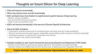 Qualcomm Datacenter Technologies, Inc. 20
 CPUs will improve incrementally
 GPUs may improve more, but still incrementally
 ASIC architects have more freedom to exploit domain specific features of deep learning:
 Massive compute parallelism
 Dot products that dominate computation
 Massive memory bandwidth needs
 ASICs will improve dramatically in the new era of Domain Specific Architectures
 Advice for ASIC architects:
 Computation should be optimized for small data types with large amounts of data parallelism
 Memory hierarchy should exploit regular, predictable access patterns with enough on & off-chip bandwidth
 Understand sparsity. It impacts both computation and memory.
 Learn to exploit new memory technologies
 Hardware enabled by open source frameworks that aid development and deployment of NN models.
 Number of frameworks is growing and already difficult for HW suppliers to support optimally
 Standard IRs(such as ONNX) ease the HW vendors task of delivering tuned, integrated HW & SW
Thoughts on future Silicon for Deep Learning
Expect dramatic hardware performance improvements for years to come.
 