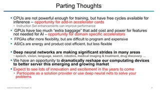 Qualcomm Datacenter Technologies, Inc. 21
 CPUs are not powerful enough for training, but have free cycles available for
inference – opportunity for add-in accelerator cards
 Instruction Set enhancements can improve performance
 GPUs have too much “extra baggage” that add cost and power for features
not needed for AI – opportunity for domain specific accelerators
 FPGAs offer more flexibility, but are difficult to program and expensive
 ASICs are energy and product cost efficient, but less flexible
 Deep neural networks are making significant strides in many areas
 speech, vision, language, search, robotics, medical imaging & treatment, drug discovery …
 We have an opportunity to dramatically reshape our computating devices
to better server this emerging and growing market
 Expect to see lots of innovation and excitement in the years to come
 Participate as a solution provider or use deep neural nets to solve your
problems
Parting Thoughts
 