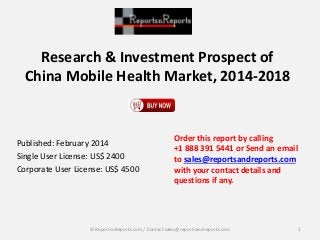 Research & Investment Prospect of
China Mobile Health Market, 2014-2018
Published: February 2014
Single User License: US$ 2400
Corporate User License: US$ 4500
Order this report by calling
+1 888 391 5441 or Send an email
to sales@reportsandreports.com
with your contact details and
questions if any.
1© ReportsnReports.com / Contact sales@reportsandreports.com
 