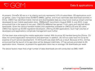 Data & applications a human inspired  presentation TM 12 At present, China’s 3G era is in its infancy and only represents 3.2% of subscribers. 2G applications such as games, colour ring back tones ‘CRBT’ (MMS), games, and music dominate data download activities in China.  CMCC  has identified mobile internet and downloadable data as a key future revenue stream and has developed its own mobile application store,  ‘MMarket’,  launched in August 2009. In July 2010, it was announced that in the space of one year,  CMCC’s MMarket  has gained 11mln users and reached 40mln downloads. Given the various handset models and capabilities available to  CMCCs  2G and 3G users,  CMCC  has signed up 50,000 registered developers, offering 20,000 applications. Such high volumes of developers and applications complicate management even further.  CU  has been slow entering the mobile application market. With its prime 3G handset being the iPhone,  CU  does not control application transactions and download. In addition, 3G roll-out costs have hit  CU  at the expense of such service development. 1H 2010 profit was down 62% as a result. Because of this,  CU  has announced that the launch of its app store will be delayed indefinitely.  CT  has actively promoted its 3G application store. However, at present the application store has on average 10k downloads per week.  The above factors mean that a high number of data downloads are still conducted via SMS / WAP.  