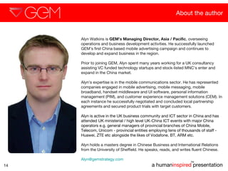About the author a human inspired  presentation TM 14 Alyn Watkins is  GEM’s Managing Director, Asia / Pacific , overseeing operations and business development activities. He successfully launched GEM’s first China based mobile advertising campaign and continues to develop and expand business in the region. Prior to joining GEM, Alyn spent many years working for a UK consultancy assisting VC funded technology startups and stock-listed MNC’s enter and expand in the China market. Alyn’s expertise is in the mobile communications sector. He has represented companies engaged in mobile advertising, mobile messaging, mobile broadband, handset middleware and UI software, personal information management (PIM), and customer experience management solutions (CEM). In each instance he successfully negotiated and concluded local partnership agreements and secured product trials with target customers.  Alyn is active in the UK business community and ICT sector in China and has attended UK ministerial / high level UK-China ICT events with major China operators e.g. general managers of provincial branches of China Mobile, Telecom, Unicom - provincial entities employing tens of thousands of staff - Huawei, ZTE etc alongside the likes of Vodafone, BT, ARM etc. Alyn holds a masters degree in Chinese Business and International Relations  from the University of Sheffield. He speaks, reads, and writes fluent Chinese.  [email_address]   