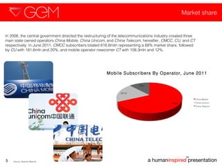 Market share a human inspired  presentation TM 5 In 2008, the central government directed the restructuring of the telecommunications industry created three main state owned operators  China Mobile ,  China Unicom , and  China Telecom , hereafter,  CMCC ,  CU , and  CT  respectively. In June 2011,  CMCC  subscribers totaled 616.8miln representing a 68% market share, followed by  CU  with 181.6mln and 20%, and mobile operator newcomer  CT  with 108.3mln and 12%.  Source: Operator Reports  Mobile Subscribers By Operator, June 2011 