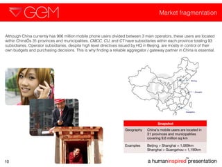 Market fragmentation a human inspired  presentation TM 10 Although China currently has 906 million mobile phone users divided between 3 main operators, these users are located within China’s 31 provinces and municipalities.  CMCC ,  CU , and  CT  have subsidiaries within each province totaling 93 subsidiaries. Operator subsidiaries, despite high level directives issued by HQ in Beijing, are mostly in control of their own budgets and purchasing decisions. This is why finding a reliable aggregator / gateway partner in China is essential.  Snapshot Geography  China’s mobile users are located in 31 provinces and municipalities covering 9.6 million sq km  Examples Beijing > Shanghai = 1,069km Shanghai > Guangzhou = 1,190km  