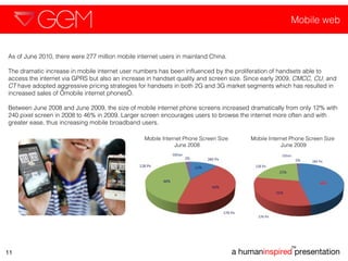 Mobile web a human inspired  presentation TM 11 As of June 2010, there were 277 million mobile internet users in mainland China.  The dramatic increase in mobile internet user numbers has been influenced by the proliferation of handsets able to access the internet via GPRS but also an increase in handset quality and screen size. Since early 2009,  CMCC, CU , and  CT  have adopted aggressive pricing strategies for handsets in both 2G and 3G market segments which has resulted in increased sales of ‘mobile internet phones’.  Between June 2008 and June 2009, the size of mobile internet phone screens increased dramatically from only 12% with 240 pixel screen in 2008 to 46% in 2009. Larger screen encourages users to browse the internet more often and with greater ease, thus increasing mobile broadband users.  Mobile Internet Phone Screen Size  June 2008 Mobile Internet Phone Screen Size  June 2009 