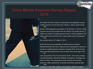 No matter what the number of subscribers and application scope,
mobile payment service has been mature in Japan, South Korea
and
Europe. With aggressive promotion of 3G services in China, mobile
payment service has evolved from its infancy into growth period. In
2009, the number of mobile payment users in China registered 108
million with a rise of 25.6% from a year earlier, and it is expected
that
the number will be 147 million in 2010.
Given the enormous potentials of mobile payment market,
ResearchInChina and www.1diaocha.com cooperated to conduct a
survey on mobile payment network in August 2010. In the survey,
there were 600 respondents most of whom were at the age of 20-
50,
men accounted for 50.7% and women 49.3%. The survey mainly
covered Shanghai, Shenzhen, Beijing, Guangzhou, Chengdu and
other 18 cities. The respondents were national civil servants,
teachers, military personnel, corporate executives, general staff,
sole
proprietors, blue-collar workers and students, with the monthly
China Mobile Payment Survey Report,
2010
 