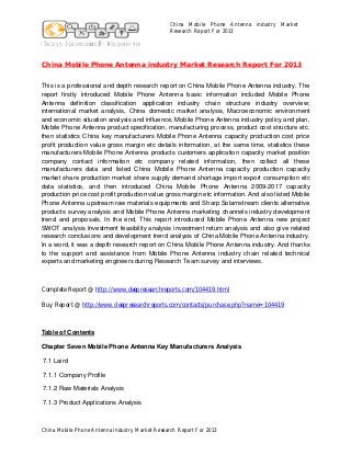 China Mobile Phone Antenna industry Market
Research Report For 2013

China Mobile Phone Antenna industry Market Research Report For 2013
This is a professional and depth research report on China Mobile Phone Antenna industry. The
report firstly introduced Mobile Phone Antenna basic information included Mobile Phone
Antenna definition classification application industry chain structure industry overview;
international market analysis, China domestic market analysis, Macroeconomic environment
and economic situation analysis and influence, Mobile Phone Antenna industry policy and plan,
Mobile Phone Antenna product specification, manufacturing process, product cost structure etc.
then statistics China key manufacturers Mobile Phone Antenna capacity production cost price
profit production value gross margin etc details information, at the same time, statistics these
manufacturers Mobile Phone Antenna products customers application capacity market position
company contact information etc company related information, then collect all these
manufacturers data and listed China Mobile Phone Antenna capacity production capacity
market share production market share supply demand shortage import export consumption etc
data statistics, and then introduced China Mobile Phone Antenna 2009-2017 capacity
production price cost profit production value gross margin etc information. And also listed Mobile
Phone Antenna upstream raw materials equipments and Sharp Solarnstream clients alternative
products survey analysis and Mobile Phone Antenna marketing channels industry development
trend and proposals. In the end, This report introduced Mobile Phone Antenna new project
SWOT analysis Investment feasibility analysis investment return analysis and also give related
research conclusions and development trend analysis of China Mobile Phone Antenna industry.
In a word, it was a depth research report on China Mobile Phone Antenna industry. And thanks
to the support and assistance from Mobile Phone Antenna industry chain related technical
experts and marketing engineers during Research Team survey and interviews.

Complete Report @ http://www.deepresearchreports.com/104419.html
Buy Report @ http://www.deepresearchreports.com/contacts/purchase.php?name=104419

Table of Contents
Chapter Seven Mobile Phone Antenna Key Manufacturers Analysis
7.1 Laird
7.1.1 Company Profile
7.1.2 Raw Materials Analysis
7.1.3 Product Applications Analysis

China Mobile Phone Antenna industry Market Research Report For 2013

 