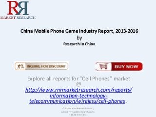 China Mobile Phone Game Industry Report, 2013-2016
by
Research In China
Explore all reports for “Cell Phones” market
@
http://www.rnrmarketresearch.com/reports/
information-technology-
telecommunication/wireless/cell-phones .
© RnRMarketResearch.com ;
sales@rnrmarketresearch.com ;
+1 888 391 5441
 