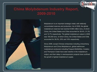 Molybdenum is an important strategic metal, with relatively
concentrated reserves and production. As of 2009, the global
molybdenum reserves had reached 8.665 million tons, of which
China, the United States and Chile accounted for 38.4%, 31.3%
and 12.7% respectively. The global molybdenum output in 2009
was 190,000 tons, of which China, the United States and Chile
accounted for 38.5%, 25% and 16% respectively.
Since 2008, except Chinese enterprises including Jinduicheng
Molybdenum and China Molybdenum, global well-known
molybdenum producers including Freeport-McMoRan, Codelco
and Thompson Creek have seen decline in the molybdenum
output, and their delay in new/expansion projects have confined
the growth of global molybdenum supply.
China Molybdenum Industry Report,
2009-2010
 