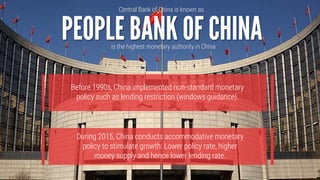 During 2015, China conducts accommodative monetary
policy to stimulate growth: Lower policy rate, higher
money supply and hence lower lending rate.
Central Bank of China is known as
is the highest monetary authority in China
Before 1990s, China implemented non-standard monetary
policy such as lending restriction (windows guidance).
 