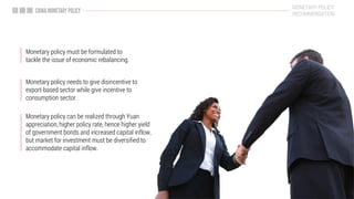 Monetary policy can be realized through Yuan
appreciation, higher policy rate, hence higher yield
of government bonds and increased capital inflow,
but market for investment must be diversified to
accommodate capital inflow.
Monetary policy must be formulated to
tackle the issue of economic rebalancing.
MONETARY POLICY
RECOMMENDATION
Monetary policy needs to give disincentive to
export-based sector while give incentive to
consumption sector.
 