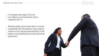 Monetary policy cannot stand alone, it must be
coordinated with other policies to give optimal
results such as macroprudential policies, fiscal
policies, sound political and strong institutional
governance.
In managing real wages, China can
use inflation as nominal anchor, that is
implement the ITF.
MONETARY POLICY
RECOMMENDATION
 