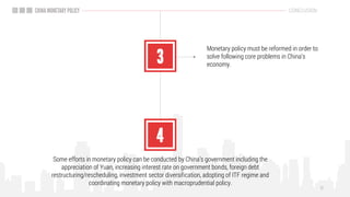 Monetary policy must be reformed in order to
solve following core problems in China’s
economy.
Some efforts in monetary policy can be conducted by China’s government including the
appreciation of Yuan, increasing interest rate on government bonds, foreign debt
restructuring/rescheduling, investment sector diversification, adopting of ITF regime and
coordinating monetary policy with macroprudential policy.
CONCLUSION
 