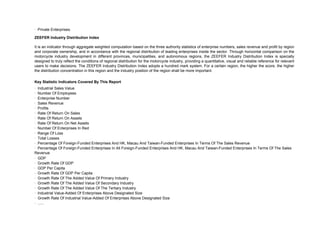· Private Enterprises.

ZEEFER Industry Distribution Index

It is an indicator through aggregate weighted computation based on the three authority statistics of enterprise numbers, sales revenue and profit by region
and corporate ownership, and in accordance with the regional distribution of leading enterprises inside the sector. Through horizontal comparison on the
motorcycle industry development in different provinces, municipalities, and autonomous regions, the ZEEFER Industry Distribution Index is specially
designed to truly reflect the conditions of regional distribution for the motorcycle industry, providing a quantitative, visual and reliable reference for relevant
users to make decisions. The ZEEFER Industry Distribution Index adopts a hundred mark system. For a certain region, the higher the score, the higher
the distribution concentration in this region and the industry position of the region shall be more important.

Key Statistic Indicators Covered By This Report
· Industrial Sales Value
· Number Of Employees
· Enterprise Number
· Sales Revenue
· Profits
· Rate Of Return On Sales
· Rate Of Return On Assets
· Rate Of Return On Net Assets
· Number Of Enterprises In Red
· Range Of Loss
· Total Losses
· Percentage Of Foreign-Funded Enterprises And HK, Macau And Taiwan-Funded Enterprises In Terms Of The Sales Revenue
· Percentage Of Foreign-Funded Enterprises In All Foreign-Funded Enterprises And HK, Macau And Taiwan-Funded Enterprises In Terms Of The Sales
Revenue
· GDP
· Growth Rate Of GDP
· GDP Per Capita
· Growth Rate Of GDP Per Capita
· Growth Rate Of The Added Value Of Primary Industry
· Growth Rate Of The Added Value Of Secondary Industry
· Growth Rate Of The Added Value Of The Tertiary Industry
· Industrial Value-Added Of Enterprises Above Designated Size
· Growth Rate Of Industrial Value-Added Of Enterprises Above Designated Size
· ......
 