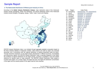 Sample Report                                                                                                                                               Beijing Zeefer Consulting Ltd.

2. The Nationwide Distribution Of Motorcycle Industry In China
According to the Zeefer Industry Distribution Indexes, major distribution areas of the motorcycle                           Code     Region   N              Index Points
industry include Guangdong, Henan and Shandong. The second distribution areas of the motorcycle                              44 Guangdong         ||||||||||||||||||||||||| 100 |||||||||||||||||||||||||
industry include Shanghai, Chongqing, Jiangsu, Tianjin, Fujian, Hunan and Zhejiang.                                          41 Henan             |||||||||||||||||||| 80 ||||||||||||||||||||
                                                                                                                             37 Shandong          ||||||||||||||||||| 76 |||||||||||||||||||
                                                                                                                             31 Shanghai          |||||||||||||||||| 75 ||||||||||||||||||
                                                                                                                             50 Chongqing         ||||||||||||||||| 70 |||||||||||||||||
                                                                                                                             32 Jiangsu           |||||||||||||||| 65 ||||||||||||||||
                                                                                                            23               12 Tianjin           ||||||||||||||| 63 |||||||||||||||
                                                                                                                             35 Fujian            |||||||||||||| 58 ||||||||||||||
                                                                                                           22                43 Hunan             |||||||||||||| 56 ||||||||||||||
                                                                                                      21                     33 Zhejiang          ||||||||||| 46 |||||||||||
                                   65                                   15              11                                   13 Hebei             |||||||||| 41 ||||||||||
                                                                                         12                                  45 Guangxi           |||||| 25 ||||||
                                                                                       13
                                                              64
                                                                             14
                                                                                            37
                                                                                                                             22 Jilin             ||||| 23 |||||
                                                63                                                                           51 Sichuan           ||| 15 |||
                                                             62                   41             32
                                                                       61                                                    36 Jiangxi           ||| 14 |||
                                    54                                                      34             31                21 Liaoning          ||| 13 |||
                                                                                  42
                                                        51                                            33                     42 Hubei             ||| 12 |||
                                                                   50
                                                                                            36                               46 Hainan            || 11 ||
                                                                              43                 35
                                                                  52                                                         34 Anhui             | 6 |
              1-45                                                                                                           11 Beijing             0
                                                       53               45             44
              46-75                                                                                                          14 Shanxi              0
              76+                                                                                                            15 Inner Mongolia      0
                                                                             46                                              23 Heilongjiang        0
                                                                                                                             52 Guizhou             0
ZEEFER Industry Distribution Index: is an indicator through aggregate weighted computation based on                          53 Yunnan              0
the three authority statistics of enterprise numbers, sales revenue and profit by region and corporate                       54 Tibet               0
ownership, and in accordance with the regional distribution of leading enterprises inside the sector.                        61 Shaanxi             0
Through horizontal comparison on the target industry development in different provinces, municipalities                      62 Gansu               0
and autonomous regions, the ZEEFER Industry Distribution Index is specially designed to truly reflect                        63 Qinghai             0
the conditions of regional distribution for the target industry, providing a quantitative, visual and reliable               64 Ningxia             0
reference for relevant users to make decisions. The ZEEFER Industry Distribution Index adopts a                              65 Xinjiang            0
hundred mark system. For a certain region, the higher the score, the higher the distribution concentration
in this region and the industry position of the region shall be more important.



                                                                        Tel: +86 10 68324716 Fax: +86 10 87750776
                                                        Company Site: www.Zeefer.org Online Reports Store: www.AllChinaReports.com                                                             3
 