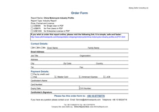 Beijing Zeefer Consulting Ltd.


                                                 Order Form
Report Name: China Motorcycle Industry Profile
Report Type: Industry Report
Price, Format and Licence:
□ US$580       for Single User in PDF
□ US$870       for Five Users in PDF
□ US$1450 for Enterprise License in PDF
If you wish to order this report online, please visit the following link. It is simple, safe and faster:
http://www.allchinareports.com/transportation-shipping/motorcycle/china-motorcycle-industry-profile-cic3731.html


Contact Details:
□Mr □Mrs □Ms Given Name:                                               Family Name:

Email Address:

Job Title:                                                   Organization:

Address:

City:                                  Zip Code:                                  Country:

Tel:                                                         Fax:

Payment Details:
□ Pay by credit card
□ Visa                       □ Master Card                   □ American Express              □ JCB
Cardholder's Name:

Card Number:

Expiry Date:                                                 CVV Number:

Cardholder's Signature:
                           Please fax this order form to: +86 10 87750776
If you have any question please contact us at: Email: Service@allchinareports.com Telephone: +86 10 68324716

                                        Tel: +86 10 68324716 Fax: +86 10 87750776
                        Company Site: www.Zeefer.org Online Reports Store: www.AllChinaReports.com
 