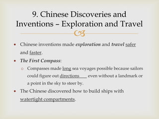 9. Chinese Discoveries and
Inventions – Exploration and Travel
                             
 Chinese inventions made exploration and travel safer
 and faster.
 The First Compass:
 o Compasses made long sea voyages possible because sailors
    could figure out directions       even without a landmark or
    a point in the sky to steer by.
 The Chinese discovered how to build ships with
 watertight compartments.
 