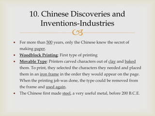 10. Chinese Discoveries and
         Inventions-Industries
                             
For more than 500 years, only the Chinese knew the secret of
making paper.
Woodblock Printing: First type of printing
Movable Type: Printers carved characters out of clay and baked
them. To print, they selected the characters they needed and placed
them in an iron frame in the order they would appear on the page.
When the printing job was done, the type could be removed from
the frame and used again.
The Chinese first made steel, a very useful metal, before 200 B.C.E.
 