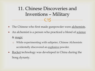 11. Chinese Discoveries and
        Inventions – Military
                         
The Chinese who first made gunpowder were alchemists.
An alchemist is a person who practiced a blend of science
& magic
o While experimenting with saltpeter, Chinese Alchemists
   accidentally discovered an explosive powder.
Rocket technology was developed in China during the
Song dynasty.
 
