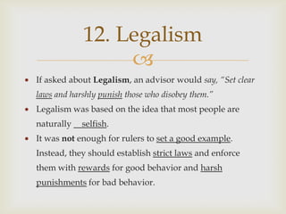 12. Legalism
                 
If asked about Legalism, an advisor would say, “Set clear
laws and harshly punish those who disobey them.”
Legalism was based on the idea that most people are
naturally   selfish.
It was not enough for rulers to set a good example.
Instead, they should establish strict laws and enforce
them with rewards for good behavior and harsh
punishments for bad behavior.
 