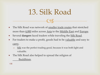 13. Silk Road
                          
    The Silk Road was network of smaller trade routes that stretched
    more than 4,000 miles across Asia to the Middle East and Europe.
    Several dangers faced traders while traveling the Silk Road.
    For traders to make a profit, goods had to be valuable and easy to
    carry.
    o   Silk was the perfect trading good, because it was both light and
        valuable.
    The Silk Road also helped to spread the religion of
         Buddhism.

 