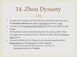 14. Zhou Dynasty
                  
To justify their conquest, the Zhou Dynasty claimed they had been given
the Mandate of Heaven, the right to rule China granted by a god.
As long as the king governed his people well, Heaven gave him the right
to rule.
The Feudalism system started breaking down & causing conflict. There
were 250 years of disorder in China. This time is often called the Warring
States period.
So much instability led the Chinese to ask important questions about
human nature and the best way for rulers to govern.
o   The three most influential ideas about how to govern were
    Confucianism, Daoism, and Legalism.
 