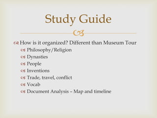 Study Guide
                 
 How is it organized? Different than Museum Tour
     Philosophy/Religion
     Dynasties
     People
     Inventions
     Trade, travel, conflict
     Vocab
     Document Analysis – Map and timeline
 