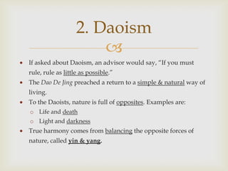 2. Daoism
                       
If asked about Daoism, an advisor would say, “If you must
rule, rule as little as possible.”
The Dao De Jing preached a return to a simple & natural way of
living.
To the Daoists, nature is full of opposites. Examples are:
o Life and death
o Light and darkness
True harmony comes from balancing the opposite forces of
nature, called yin & yang.
 