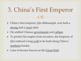 3. China’s First Emperor
            
China’s first emperor, Qin Shihuangdi, was both a
strong and a cruel ruler.
He unified Chinese government and culture.
To protect his empire from invaders, the Emperor of
Qin ordered a long wall to be built along China’s
northern border.
Later it became known as the Great Wall.
 