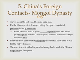 5. China’s Foreign
Contacts- Mongol Dynasty
                               
Travel along the Silk Road became very safe.
Kublai Khan appointed many visiting foreigners to official
positions in his government.
 o   Marco Polo was hired to go on       inspection tours. His travels
     gave Europeans firsthand knowledge of China and further encouraged
     interest in trade.
Life was more pleasant for foreigners (like Marco Polo) than it was
for the native Chinese.
The resentment that built up under Mongol rule made the Chinese
suspicious of foreigners.
 