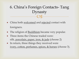 6. China’s Foreign Contacts- Tang
             Dynasty
                       
China both welcomed and rejected contact with
foreigners.
The religion of Buddhism became very popular.
Three items the Chinese traded were:
silk, porcelain, paper, iron, & jade (choose 2)
In return, three things they received were
ivory, cotton, perfumes, spices, & horses (choose 3).
 