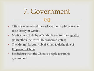 7. Government
               
Officials were sometimes selected for a job because of
their family or wealth.
Meritocracy: Rule by officials chosen for their quality
(rather than their wealth/economic status).
The Mongol leader, Kublai Khan, took the title of
Emperor of China.
He did not trust the Chinese people to run his
government.
 