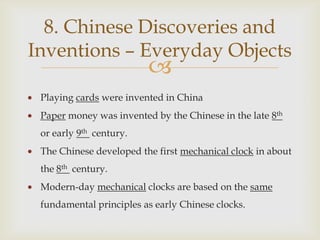 8. Chinese Discoveries and
Inventions – Everyday Objects
                         
 Playing cards were invented in China
 Paper money was invented by the Chinese in the late 8th
 or early 9th century.
 The Chinese developed the first mechanical clock in about
 the 8th century.
 Modern-day mechanical clocks are based on the same
 fundamental principles as early Chinese clocks.
 