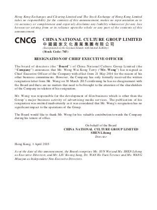 Hong Kong Exchanges and Clearing Limited and The Stock Exchange of Hong Kong Limited
takes no responsibility for the contents of this announcement, makes no representation as to
its accuracy or completeness and expressly disclaims any liability whatsoever for any loss
howsoever arising from or in reliance upon the whole or any part of the contents of this
announcement.
CHINA NATIONAL CULTURE GROUP LIMITED
中 國 國 家 文 化 產 業 集 團 有 限 公 司
(Incorporated in the Cayman Islands with limited liability)
(Stock Code: 745)
RESIGNATION OF CHIEF EXECUTIVE OFFICER
The board of directors (the “Board”) of China National Culture Group Limited (the
“Company”) announces that Mr. Wong Wai Kong Terry (“Mr. Wong”) has resigned as
Chief Executive Officer of the Company with effect from 21 May 2014 for the reason of his
other business commitments. However, the Company has only formally received the written
resignation letter from Mr. Wong on 30 March 2015 confirming he has no disagreement with
the Board and there are no matters that need to be brought to the attention of the shareholders
of the Company in relation of his resignation.
Mr. Wong was responsible for the development of film business which is other than the
Group’s major business activity of advertising media services. The publication of his
resignation was omitted inadvertently as it was considered that Mr. Wong’s resignation has no
significant impact to the operations of the Group.
The Board would like to thank Mr. Wong for his valuable contribution towards the Company
during his tenure of office.
On behalf of the Board
CHINA NATIONAL CULTURE GROUP LIMITED
SHEN Lihong
Director
Hong Kong, 1 April 2015
As at the date of this announcement, the Board comprises Ms. SUN Wei and Ms. SHEN Lihong
as Executive Directors, and Mr. LIU Kwong Sang, Dr. WAN Ho Yuen Terence and Ms. WANG
Miaojun as Independent Non-Executive Directors.
 
