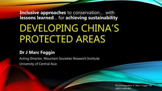 DEVELOPING CHINA’S
PROTECTED AREAS
Dr J Marc Foggin
Acting Director, Mountain Societies Research Institute
University of Central Asia
All photographs © Marc Foggin All
rights reserved
Inclusive approaches to conservation… with
lessons learned… for achieving sustainability
 