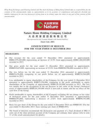 Hong Kong Exchanges and Clearing Limited and The Stock Exchange of Hong Kong Limited take no responsibility for the
contents of this announcement, make no representation as to its accuracy or completeness and expressly disclaim any
liability whatsoever for any loss howsoever arising from or in reliance upon the whole or any part of the contents of this
announcement.
Nature Home Holding Company Limited
大 自 然 家 居 控 股 有 限 公 司
(Incorporated in the Cayman Islands with limited liability)
(Stock Code: 2083)
ANNOUNCEMENT OF RESULTS
FOR THE YEAR ENDED 31 DECEMBER 2014
HIGHLIGHTS:
. Our revenue for the year ended 31 December 2014 amounted to approximately
RMB1,979,285,000, representing an increase of 32.9% from approximately RMB1,488,949,000
recorded in 2013.
. Our gross profit for the year ended 31 December 2014 amounted to approximately
RMB619,623,000, representing an increase of 23.8% from RMB500,598,000 recorded in 2013.
. Our loss before tax for the year ended 31 December 2014 amounted to approximately
RMB39,476,000, comparing to our profit before tax of approximately RMB210,566,000
recorded in 2013.
. Loss attributable to equity shareholders of the Company for the year ended 31 December 2014
amounted to approximately RMB75,356,000, comparing to the profit attributable to equity
shareholders of the Company of approximately RMB138,102,000 recorded in 2013. The loss
was mainly due to the recognition of the net decrease in fair value of the Group’s biological
assets of approximately RMB144,349,000 which is non-cash in nature and has no effect on the
cash flow of the Group.
. Profit attributable to equity shareholders of the Company excluding the net change in fair value
of biological assets for the year ended 31 December 2014 amounted to approximately
RMB68,993,000, representing a decrease of 23.6% from approximately RMB90,341,000
recorded in 2013.
. Basic loss per share of the Group for the year ended 31 December 2014 was RMB0.051 (For the
year ended 31 December 2013: basic earnings per share of RMB0.093).
. The board of directors recommends the declaration and payment of a final dividend of HK1.4
cents out of the share premium account of the Company per ordinary share (please refer to note
11 of this result announcement for details).
– 1 –
 