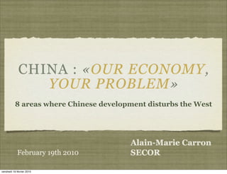 CHINA : «OUR ECONOMY,
                YOUR PROBLEM»
          8 areas where Chinese development disturbs the West




                                       Alain-Marie Carron
            February 19th 2010         SECOR

vendredi 19 février 2010
 