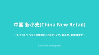 中国 新小売(China New Retail)
～モバイルペイメントの発展からスコアリング、新小売、新製造まで～
2019/03/23 by Shogo Ieda
 
