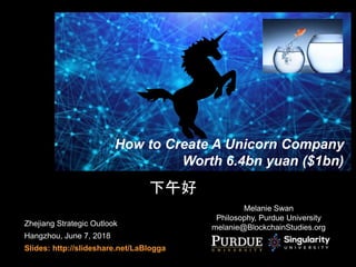 Zhejiang Strategic Outlook
Hangzhou, June 7, 2018
Slides: http://slideshare.net/LaBlogga
How to Create A Unicorn Company
Worth 6.4bn yuan ($1bn)
Melanie Swan
Philosophy, Purdue University
melanie@BlockchainStudies.org
下午好
 