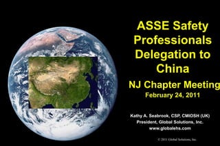 ASSE Safety
 Professionals
 Delegation to
     China
NJ Chapter Meeting
      February 24, 2011


Kathy A. Seabrook, CSP, CMIOSH (UK)
   President, Global Solutions, Inc.
         www.globalehs.com

            © 2011 Global Solutions, Inc.
 