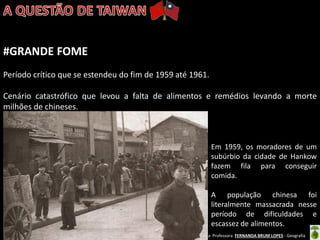 Oficina elaborada pela Professora FERNANDA BRUM LOPES - Geografia 
#GRANDE FOME 
Período crítico que se estendeu do fim de 1959 até 1961. 
Cenário catastrófico que levou a falta de alimentos e remédios levando a morte milhões de chineses. 
Em 1959, os moradores de um subúrbio da cidade de Hankow fazem fila para conseguir comida. 
A população chinesa foi literalmente massacrada nesse período de dificuldades e escassez de alimentos.  