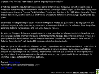 Oficina elaborada pela Professora FERNANDA BRUM LOPES - Geografia 
O protesto na Praça da Paz Celestial, por um ângulo pouco conhecido. O Rebelde Desconhecido, também conhecido como O Homem dos Tanques, é como ficou conhecido o misterioso homem que ganhou fama em todo o mundo como figura heroica após ser filmado e fotografado durante os protestos na Praça da Paz Celestial em Pequim, em 5 de junho de 1989. Várias fotografias foram tiradas do homem, que ficou em p...é em frente a uma coluna de tanques chineses Type 59, forçando-os a parar. Essa versão foi fotografada por Stuart Franklin da Magnum Photos, do quinto andar do Beijing Hotel. Ele tinha um ângulo de visão mais aberto, mostrando mais tanques à distância. Ele traficou o filme fotográfico para fora da China numa caixa de chá com um estudante francês. As fotos e a filmagem do homem se posicionando em pé, parado e sozinho em frente à coluna de tanques alcançou repercussão internacional quase instantaneamente. Foi capa dos principais jornais e revistas e a principal matéria de incontáveis jornais ao redor do mundo. Em abril de 1998, a revista Time incluiu "O Rebelde Desconhecido" na lista das 100 pessoas mais influentes do século. Após seu gesto de não-violência, o homem escalou o topo do tanque da frente e conversou com o piloto. A filmagem mostra duas pessoas vestidas de azul levando o homem embora e sumindo na multidão; os tanques então prosseguiram seu caminho. Testemunhas acreditam que o homem foi levado pela polícia secreta e foi um dos muitos executados daquele dia, uma vez que o governo chinês nunca foi capaz de identificá-lo após as fotos tornarem-se públicas. Texto de Diego Vieira Administração Imagens HistóricasSee More 
Like · · Share · 
 