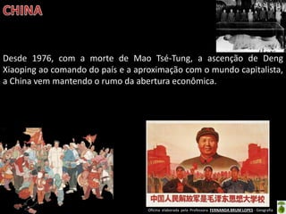 Oficina elaborada pela Professora FERNANDA BRUM LOPES - Geografia 
Desde 1976, com a morte de Mao Tsé-Tung, a ascenção de Deng Xiaoping ao comando do país e a aproximação com o mundo capitalista, a China vem mantendo o rumo da abertura econômica. 
 