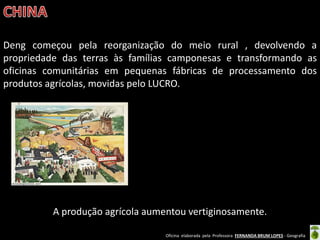 Oficina elaborada pela Professora FERNANDA BRUM LOPES - Geografia 
Deng começou pela reorganização do meio rural , devolvendo a propriedade das terras às famílias camponesas e transformando as oficinas comunitárias em pequenas fábricas de processamento dos produtos agrícolas, movidas pelo LUCRO. 
A produção agrícola aumentou vertiginosamente. 
 