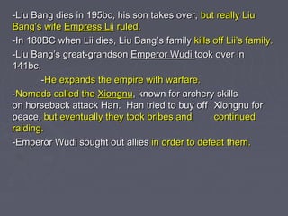-Liu Bang dies in 195bc, his son takes over, but really Liu
Bang’s wife Empress Lii ruled.
-In 180BC when Lii dies, Liu Bang’s family kills off Lii’s family.
-Liu Bang’s great-grandson Emperor Wudi took over in
141bc.
-He expands the empire with warfare.
-Nomads called the Xiongnu, known for archery skills
on horseback attack Han. Han tried to buy off Xiongnu for
peace, but eventually they took bribes and
continued
raiding.
-Emperor Wudi sought out allies in order to defeat them.

 